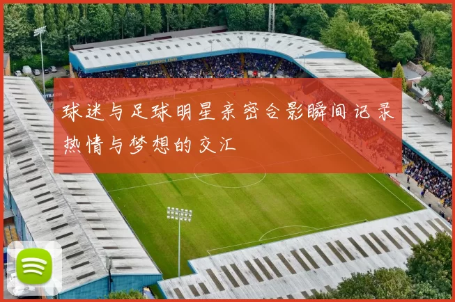 球迷与足球明星亲密合影瞬间记录热情与梦想的交汇