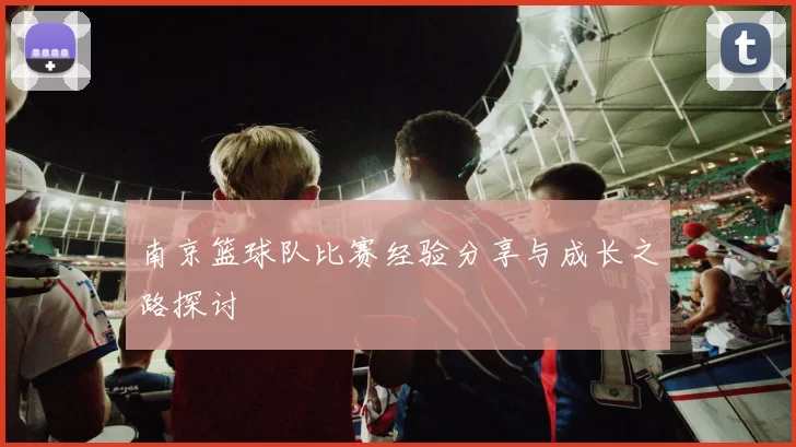 南京篮球队比赛经验分享与成长之路探讨