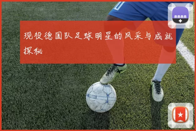 现役德国队足球明星的风采与成就探秘