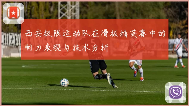 西安极限运动队在滑板精英赛中的耐力表现与技术分析