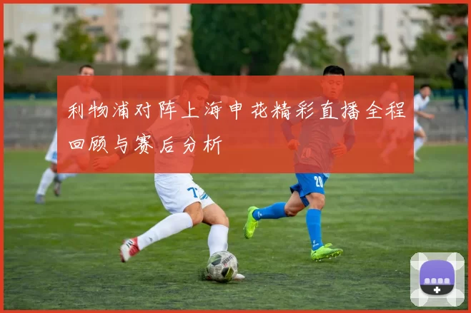 利物浦对阵上海申花精彩直播全程回顾与赛后分析