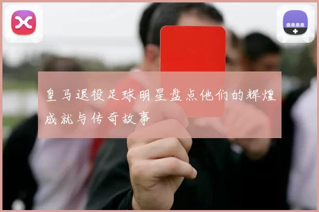 皇马退役足球明星盘点他们的辉煌成就与传奇故事