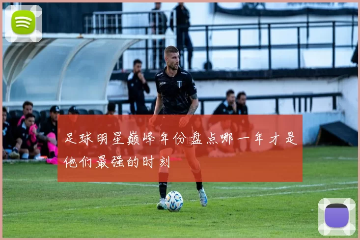足球明星巅峰年份盘点哪一年才是他们最强的时刻