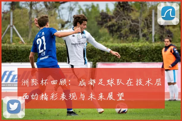 洲际杯回顾：成都足球队在技术层面的精彩表现与未来展望
