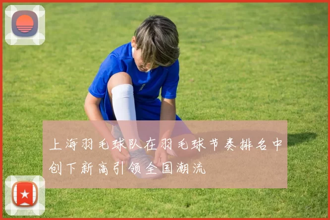 上海羽毛球队在羽毛球节奏排名中创下新高引领全国潮流