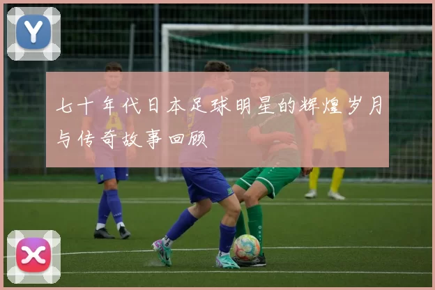 七十年代日本足球明星的辉煌岁月与传奇故事回顾