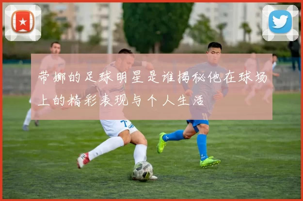 带娜的足球明星是谁揭秘他在球场上的精彩表现与个人生活