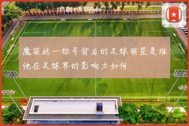 魔笛这一称号背后的足球明星是谁他在足球界的影响力如何