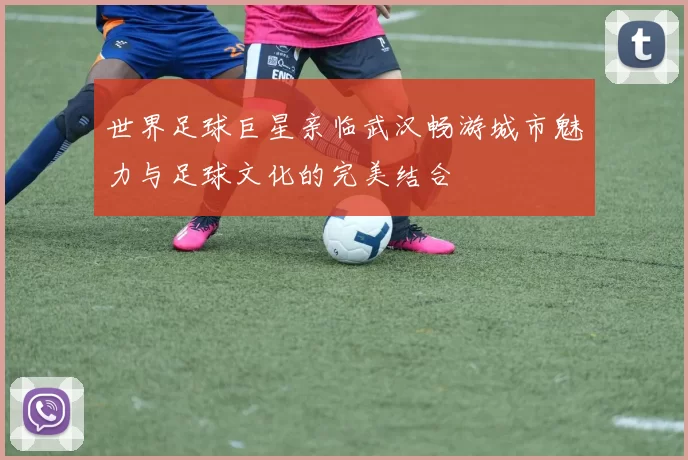 世界足球巨星亲临武汉畅游城市魅力与足球文化的完美结合