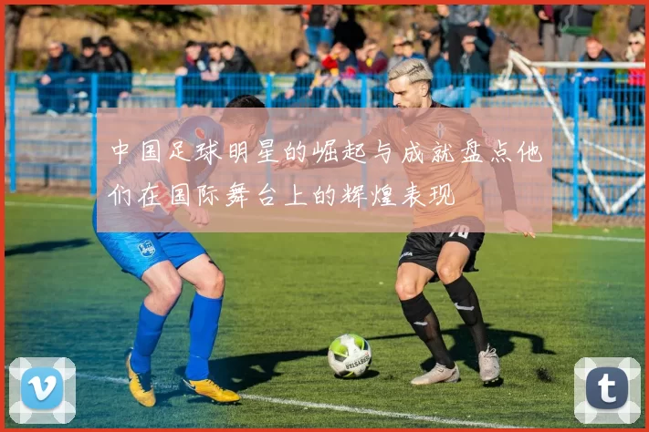 中国足球明星的崛起与成就盘点他们在国际舞台上的辉煌表现