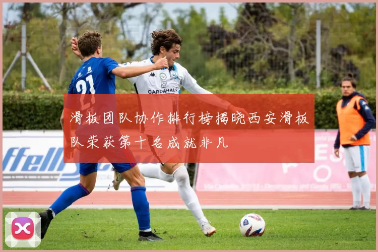 滑板团队协作排行榜揭晓西安滑板队荣获第十名成就非凡