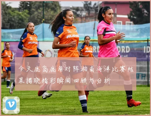 今天鹿岛鹿角对阵湘南海洋比赛结果揭晓精彩瞬间回顾与分析