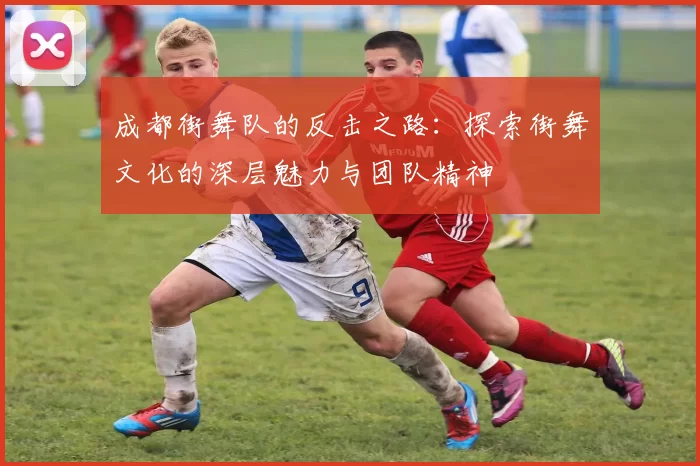成都街舞队的反击之路：探索街舞文化的深层魅力与团队精神