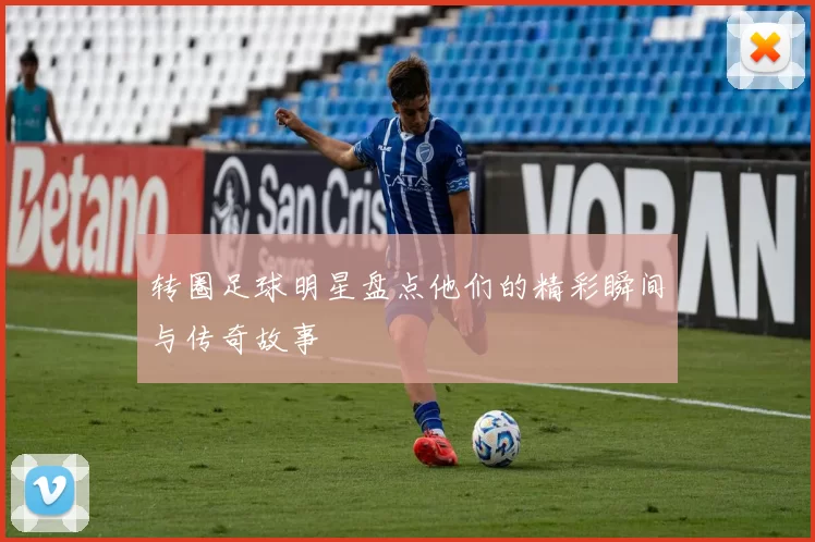 转圈足球明星盘点他们的精彩瞬间与传奇故事