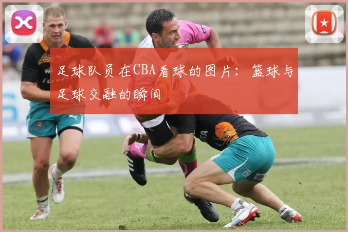 足球队员在CBA看球的图片：篮球与足球交融的瞬间