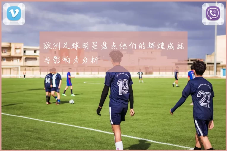 欧洲足球明星盘点他们的辉煌成就与影响力分析