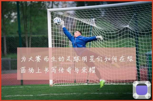 为大赛而生的足球明星们如何在绿茵场上书写传奇与荣耀
