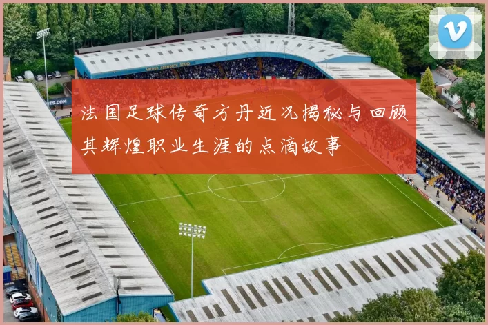 法国足球传奇方丹近况揭秘与回顾其辉煌职业生涯的点滴故事