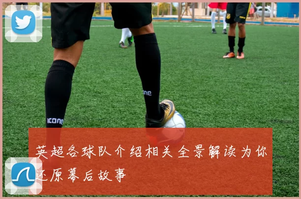 英超各球队介绍相关全景解读为你还原幕后故事