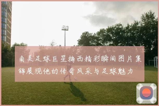 南美足球巨星梅西精彩瞬间图片集锦展现他的传奇风采与足球魅力
