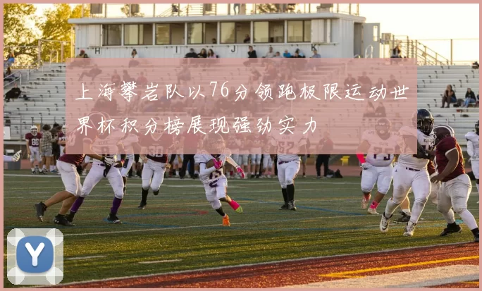 上海攀岩队以76分领跑极限运动世界杯积分榜展现强劲实力