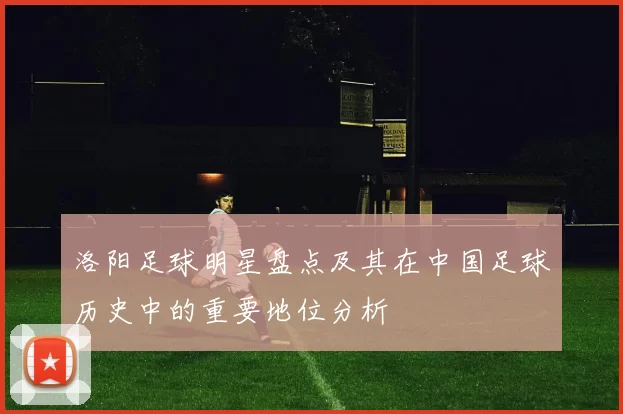 洛阳足球明星盘点及其在中国足球历史中的重要地位分析